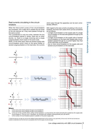 5Low voltage selectivity with ABB circuit-breakers
tA
tB
IA IB
IB IA
tA
tB
IA=IB
tA
tB
IA=IB+Iloads
IA=(IB+Iloads)/n
IA=IB
A
B
A
B
A
B
Atheoreticaloutlineofselectivity
Real currents circulating in the circuit-
breakers
When the time-current curves of two circuit-breakers
are compared, one is often led to assess the trip times
of the two devices as if they were passed through by
the same current.
This consideration is only true when, between the two
circuit-breakers placed in series, there are no other
shunts, i.e. there is a single incoming and a single
outgoing feeder which insist on the same node.
When, on the other hand, there are several supply-side
circuit-breakers which insist on the same busbar or
several outgoing feeders on the load side, the currents
which pass through the apparatus can be even consi-
derably different.
With regard to the real currents circulating in the circuit-
breakers, the three main cases which can be considered
are as follows:
-	 a single circuit-breaker on the supply side of a single
circuit-breaker on the load side (passed through by the
same current)
-	 a single circuit-breaker on the supply side of several
circuit-breakers on the load side (supply-side circuit-
breaker passed through by a current higher than that
of the load-side circuit-breaker)
-	two or more circuit-breakers on the supply side and
several circuit-breakers on the load side.
Where:
IB
	 is the overcurrent which passes through circuit-breaker B
IA
	 is the overcurrent which passes through circuit-breaker A
Iloads
	 is the sum of the currents which, during normal operation, is consumed by the loads (excluding B) supplied by the supply-side
circuit-breaker A. This sum can, if necessary, be corrected with suitable contemporaneity and use factors
n	 is the number of circuit-breakers placed in parallel on the power supply side.
* These formulas do not take into account the different phase displacement of the currents or any asymmetry of the circuit; the first two formulas are
however conservative and the third one is acceptable when the two supply circuits are equal.
COVER • INDEX • CONTACT INFO
 