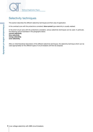 6 Low voltage selectivity with ABB circuit-breakers
Technical Application Papers
This section describes the different selectivity techniques and their area of application.
In the overload zone with the protections considerd, time-current type selectivity is usually realised.
In the short-circuit zone with the protections considerd, various selectivity techniques can be used. In particular,
the following will be illustrated in the paragraphs below:
current selectivity
time selectivity
energy selectivity
zone selectivity.
After an initial theoretical description of the different selectivity techniques, the selectivity technique which can be
used appropriately for the different types of circuit-breakers will then be analysed.
Atheoreticaloutlineofselectivity
Selectivity techniques
COVER • INDEX • CONTACT INFO
 