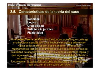 TÉCNICAS DE LITIGACIÓN ORAL Y JUICIO ORAL Christian Salas BetetaTÉCNICAS DE LITIGACIÓN ORAL Y JUICIO ORAL Christian Salas Beteta
2.5. Características de la teoría del caso
 Sencillez
 Lógica
 Credibilidad
 Suficiencia jurídica
 Flexibilidad
Una buena Teoría del Caso será entonces, aquella que contenga
una hipótesis sencilla sobre los hechos y una clara adecuación
típica de los mismos (sin que se entre en sofisticados
razonamientos fácticos o dogmáticos), que sea creíble porque su
posibilidad de acaecimiento es notoria y su formulación es lógica, y
que logre explicar congruentemente la mayor cantidad de hechos
que sustenten la propia pretensión, e incluso aquellos que
fundamentan la teoría del caso de la contraparte y que han podido
salir a luz en el transcurso del juicio.
2.5. Características de la teoría del caso
 Sencillez
 Lógica
 Credibilidad
 Suficiencia jurídica
 Flexibilidad
Una buena Teoría del Caso será entonces, aquella que contenga
una hipótesis sencilla sobre los hechos y una clara adecuación
típica de los mismos (sin que se entre en sofisticados
razonamientos fácticos o dogmáticos), que sea creíble porque su
posibilidad de acaecimiento es notoria y su formulación es lógica, y
que logre explicar congruentemente la mayor cantidad de hechos
que sustenten la propia pretensión, e incluso aquellos que
fundamentan la teoría del caso de la contraparte y que han podido
salir a luz en el transcurso del juicio.
 