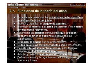 TÉCNICAS DE LITIGACIÓN ORAL Y JUICIO ORAL Christian Salas BetetaTÉCNICAS DE LITIGACIÓN ORAL Y JUICIO ORAL Christian Salas Beteta
2.7. Funciones de la teoría del caso
 Para plantear y ejecutar las actividades de indagación e
investigación y las del juicio.
 Planear y organizar el alegato de apertura.
 Identifica la materia o el tema del asunto y los hechos
jurídicamente relevantes.
 Determinar las pruebas conducentes que se deben
buscar y pedir en la audiencia, excluyendo las
superficiales.
 Organizar la prueba que se presentará.
 Orden en que los testigos y peritos serán presentados.
 Facilita interrogar y contrainterrogar a los testigos.
 Preparar el alegato de conclusión.
 Adoptar y desechar estrategias de defensa.
 Define los temas y la organización de los alegatos de
apertura y finales.
2.7. Funciones de la teoría del caso
 Para plantear y ejecutar las actividades de indagación e
investigación y las del juicio.
 Planear y organizar el alegato de apertura.
 Identifica la materia o el tema del asunto y los hechos
jurídicamente relevantes.
 Determinar las pruebas conducentes que se deben
buscar y pedir en la audiencia, excluyendo las
superficiales.
 Organizar la prueba que se presentará.
 Orden en que los testigos y peritos serán presentados.
 Facilita interrogar y contrainterrogar a los testigos.
 Preparar el alegato de conclusión.
 Adoptar y desechar estrategias de defensa.
 Define los temas y la organización de los alegatos de
apertura y finales.
 