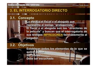 TÉCNICAS DE LITIGACIÓN ORAL Y JUICIO ORAL Christian Salas BetetaTÉCNICAS DE LITIGACIÓN ORAL Y JUICIO ORAL Christian Salas Beteta
3. EL INTERROGATORIO DIRECTO
3.1. Concepto
• Lo efectúa el fiscal o el abogado que
representa al testigo “protagonista”.
• El fiscal o el abogado son los “directores de
la película” y buscan que el interrogatorio de
sus testigos IMPRESIONEN favorablemente al
juzgador.
3.2. Objetivos
 Establecer todos los elementos de lo que se
quiere probar.
 Ser creíble.
 Debe ser escuchado.
3. EL INTERROGATORIO DIRECTO
3.1. Concepto
• Lo efectúa el fiscal o el abogado que
representa al testigo “protagonista”.
• El fiscal o el abogado son los “directores de
la película” y buscan que el interrogatorio de
sus testigos IMPRESIONEN favorablemente al
juzgador.
3.2. Objetivos
 Establecer todos los elementos de lo que se
quiere probar.
 Ser creíble.
 Debe ser escuchado.
 