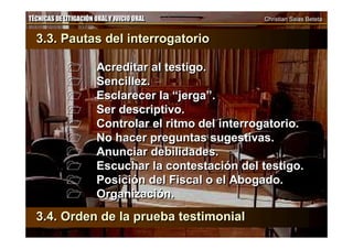 TÉCNICAS DE LITIGACIÓN ORAL Y JUICIO ORAL Christian Salas BetetaTÉCNICAS DE LITIGACIÓN ORAL Y JUICIO ORAL Christian Salas Beteta
3.3. Pautas del interrogatorio
 Acreditar al testigo.
 Sencillez.
 Esclarecer la “jerga”.
 Ser descriptivo.
 Controlar el ritmo del interrogatorio.
 No hacer preguntas sugestivas.
 Anunciar debilidades.
 Escuchar la contestación del testigo.
 Posición del Fiscal o el Abogado.
 Organización.
3.3. Pautas del interrogatorio
 Acreditar al testigo.
 Sencillez.
 Esclarecer la “jerga”.
 Ser descriptivo.
 Controlar el ritmo del interrogatorio.
 No hacer preguntas sugestivas.
 Anunciar debilidades.
 Escuchar la contestación del testigo.
 Posición del Fiscal o el Abogado.
 Organización.
3.4. Orden de la prueba testimonial3.4. Orden de la prueba testimonial
 