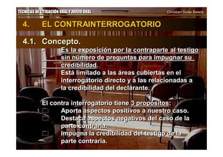 TÉCNICAS DE LITIGACIÓN ORAL Y JUICIO ORAL Christian Salas BetetaTÉCNICAS DE LITIGACIÓN ORAL Y JUICIO ORAL Christian Salas Beteta
4. EL CONTRAINTERROGATORIO
4.1. Concepto.
• Es la exposición por la contraparte al testigo
sin número de preguntas para impugnar su
credibilidad.
• Está limitado a las áreas cubiertas en el
interrogatorio directo y a las relacionadas a
la credibilidad del declarante.
El contra interrogatorio tiene 3 propósitos:
 Aporta aspectos positivos a nuestro caso.
 Destaca aspectos negativos del caso de la
parte contraria.
 Impugna la credibilidad del testigo de la
parte contraria.
4. EL CONTRAINTERROGATORIO
4.1. Concepto.
• Es la exposición por la contraparte al testigo
sin número de preguntas para impugnar su
credibilidad.
• Está limitado a las áreas cubiertas en el
interrogatorio directo y a las relacionadas a
la credibilidad del declarante.
El contra interrogatorio tiene 3 propósitos:
 Aporta aspectos positivos a nuestro caso.
 Destaca aspectos negativos del caso de la
parte contraria.
 Impugna la credibilidad del testigo de la
parte contraria.
 