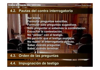 TÉCNICAS DE LITIGACIÓN ORAL Y JUICIO ORAL Christian Salas BetetaTÉCNICAS DE LITIGACIÓN ORAL Y JUICIO ORAL Christian Salas Beteta
4.2. Pautas del contra interrogatorio
 Ser breve.
 Formular preguntas sencillas.
 Formular sólo preguntas sugestivas.
 Sólo preguntar si sabemos la contestación.
 Escuchar la contestación.
 No “pelear” con el testigo.
 No permitir que el testigo explique.
 No repetir el interrogatorio directo.
 Saber cuándo preguntar.
 Saber cuándo terminar.
4.3. Orden de las preguntas
4.4. Impugnación de testigo
4.2. Pautas del contra interrogatorio
 Ser breve.
 Formular preguntas sencillas.
 Formular sólo preguntas sugestivas.
 Sólo preguntar si sabemos la contestación.
 Escuchar la contestación.
 No “pelear” con el testigo.
 No permitir que el testigo explique.
 No repetir el interrogatorio directo.
 Saber cuándo preguntar.
 Saber cuándo terminar.
4.3. Orden de las preguntas
4.4. Impugnación de testigo
 