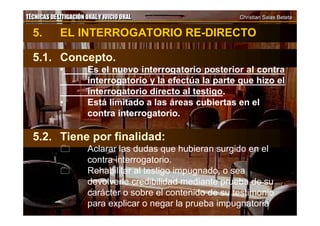TÉCNICAS DE LITIGACIÓN ORAL Y JUICIO ORAL Christian Salas BetetaTÉCNICAS DE LITIGACIÓN ORAL Y JUICIO ORAL Christian Salas Beteta
5. EL INTERROGATORIO RE-DIRECTO
5.1. Concepto.
• Es el nuevo interrogatorio posterior al contra
interrogatorio y la efectúa la parte que hizo el
interrogatorio directo al testigo.
• Está limitado a las áreas cubiertas en el
contra interrogatorio.
5.2. Tiene por finalidad:
 Aclarar las dudas que hubieran surgido en el
contra interrogatorio.
 Rehabilitar al testigo impugnado, o sea
devolverle credibilidad mediante prueba de su
carácter o sobre el contenido de su testimonio
para explicar o negar la prueba impugnatoria.
 