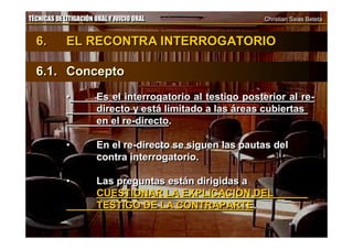 TÉCNICAS DE LITIGACIÓN ORAL Y JUICIO ORAL Christian Salas BetetaTÉCNICAS DE LITIGACIÓN ORAL Y JUICIO ORAL Christian Salas Beteta
6. EL RECONTRA INTERROGATORIO
6.1. Concepto
• Es el interrogatorio al testigo posterior al re-
directo y está limitado a las áreas cubiertas
en el re-directo.
• En el re-directo se siguen las pautas del
contra interrogatorio.
• Las preguntas están dirigidas a
CUESTIONAR LA EXPLICACIÓN DEL
TESTIGO DE LA CONTRAPARTE.
6. EL RECONTRA INTERROGATORIO
6.1. Concepto
• Es el interrogatorio al testigo posterior al re-
directo y está limitado a las áreas cubiertas
en el re-directo.
• En el re-directo se siguen las pautas del
contra interrogatorio.
• Las preguntas están dirigidas a
CUESTIONAR LA EXPLICACIÓN DEL
TESTIGO DE LA CONTRAPARTE.
 
