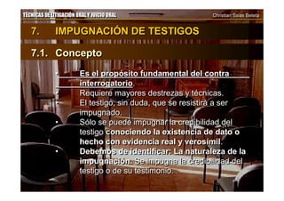 TÉCNICAS DE LITIGACIÓN ORAL Y JUICIO ORAL Christian Salas BetetaTÉCNICAS DE LITIGACIÓN ORAL Y JUICIO ORAL Christian Salas Beteta
7. IMPUGNACIÓN DE TESTIGOS
7.1. Concepto
• Es el propósito fundamental del contra
interrogatorio.
• Requiere mayores destrezas y técnicas.
• El testigo, sin duda, que se resistirá a ser
impugnado.
• Sólo se puede impugnar la credibilidad del
testigo conociendo la existencia de dato o
hecho con evidencia real y verosímil.
• Debemos de identificar: La naturaleza de la
impugnación. Se impugna la credibilidad del
testigo o de su testimonio.
7. IMPUGNACIÓN DE TESTIGOS
7.1. Concepto
• Es el propósito fundamental del contra
interrogatorio.
• Requiere mayores destrezas y técnicas.
• El testigo, sin duda, que se resistirá a ser
impugnado.
• Sólo se puede impugnar la credibilidad del
testigo conociendo la existencia de dato o
hecho con evidencia real y verosímil.
• Debemos de identificar: La naturaleza de la
impugnación. Se impugna la credibilidad del
testigo o de su testimonio.
 