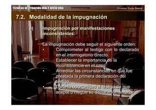 TÉCNICAS DE LITIGACIÓN ORAL Y JUICIO ORAL Christian Salas BetetaTÉCNICAS DE LITIGACIÓN ORAL Y JUICIO ORAL Christian Salas Beteta
7.2. Modalidad de la impugnación
a) Impugnación por manifestaciones
inconsistentes:
La impugnación debe seguir el siguiente orden:
• Comprometer al testigo con lo declarado
en el interrogatorio directo.
• Establecer la importancia de la
inconsistencia en el caso.
• Acreditar las circunstancias en que fue
prestada la primera declaración del
testigo.
• Darle la oportunidad al testigo de que
acepte o niegue su declaración anterior.
7.2. Modalidad de la impugnación
a) Impugnación por manifestaciones
inconsistentes:
La impugnación debe seguir el siguiente orden:
• Comprometer al testigo con lo declarado
en el interrogatorio directo.
• Establecer la importancia de la
inconsistencia en el caso.
• Acreditar las circunstancias en que fue
prestada la primera declaración del
testigo.
• Darle la oportunidad al testigo de que
acepte o niegue su declaración anterior.
 