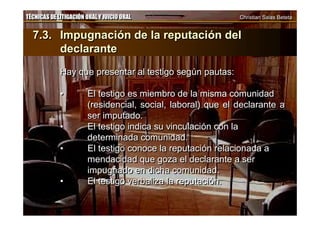 TÉCNICAS DE LITIGACIÓN ORAL Y JUICIO ORAL Christian Salas BetetaTÉCNICAS DE LITIGACIÓN ORAL Y JUICIO ORAL Christian Salas Beteta
7.3. Impugnación de la reputación del
declarante
Hay que presentar al testigo según pautas:
• El testigo es miembro de la misma comunidad
(residencial, social, laboral) que el declarante a
ser imputado.
• El testigo indica su vinculación con la
determinada comunidad.
• El testigo conoce la reputación relacionada a
mendacidad que goza el declarante a ser
impugnado en dicha comunidad.
• El testigo verbaliza la reputación.
7.3. Impugnación de la reputación del
declarante
Hay que presentar al testigo según pautas:
• El testigo es miembro de la misma comunidad
(residencial, social, laboral) que el declarante a
ser imputado.
• El testigo indica su vinculación con la
determinada comunidad.
• El testigo conoce la reputación relacionada a
mendacidad que goza el declarante a ser
impugnado en dicha comunidad.
• El testigo verbaliza la reputación.
 
