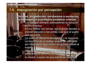TÉCNICAS DE LITIGACIÓN ORAL Y JUICIO ORAL Christian Salas BetetaTÉCNICAS DE LITIGACIÓN ORAL Y JUICIO ORAL Christian Salas Beteta
7.5. Impugnación por percepción
Ebriedad, drogadicción, nerviosismo o excitación.
La investigación psicológica establece criterios:
• Los testigos siempre sobreestiman la duración
de los eventos.
• En los delitos con armas, las víctimas tienden a
prestar atención a las armas más que al sujeto
que las porta.
• La violencia afecta la percepción y la memoria.
• La memoria de un testigo puede ser afectada
por información que reciba con posterioridad al
evento.
• Una vez que un testigo se compromete
públicamente con una identificación insistirá en
la misma, a pesar de que pueda ser errónea.
7.5. Impugnación por percepción
Ebriedad, drogadicción, nerviosismo o excitación.
La investigación psicológica establece criterios:
• Los testigos siempre sobreestiman la duración
de los eventos.
• En los delitos con armas, las víctimas tienden a
prestar atención a las armas más que al sujeto
que las porta.
• La violencia afecta la percepción y la memoria.
• La memoria de un testigo puede ser afectada
por información que reciba con posterioridad al
evento.
• Una vez que un testigo se compromete
públicamente con una identificación insistirá en
la misma, a pesar de que pueda ser errónea.
 