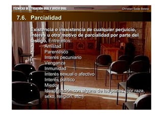 TÉCNICAS DE LITIGACIÓN ORAL Y JUICIO ORAL Christian Salas BetetaTÉCNICAS DE LITIGACIÓN ORAL Y JUICIO ORAL Christian Salas Beteta
7.6. Parcialidad
Existencia o inexistencia de cualquier perjuicio,
interés u otro motivo de parcialidad por parte del
testigo. Entre ellos:
• Amistad
• Parentesco
• Interés pecuniario
• Venganza
• Inmunidad
• Interés sexual o afectivo
• Interés político
• Miedo
• Identificación con alguna de las partes (por raza,
sexo, religión, etc.)
7.6. Parcialidad
Existencia o inexistencia de cualquier perjuicio,
interés u otro motivo de parcialidad por parte del
testigo. Entre ellos:
• Amistad
• Parentesco
• Interés pecuniario
• Venganza
• Inmunidad
• Interés sexual o afectivo
• Interés político
• Miedo
• Identificación con alguna de las partes (por raza,
sexo, religión, etc.)
 