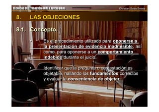 TÉCNICAS DE LITIGACIÓN ORAL Y JUICIO ORAL Christian Salas BetetaTÉCNICAS DE LITIGACIÓN ORAL Y JUICIO ORAL Christian Salas Beteta
8. LAS OBJECIONES
8.1. Concepto.
• Es el procedimiento utilizado para oponerse a
la presentación de evidencia inadmisible, así
como para oponerse a un comportamiento
indebido durante el juicio.
• Identificar que la pregunta o contestación es
objetable, hallando los fundamentos correctos
y evaluar la conveniencia de objetar.
8. LAS OBJECIONES
8.1. Concepto.
• Es el procedimiento utilizado para oponerse a
la presentación de evidencia inadmisible, así
como para oponerse a un comportamiento
indebido durante el juicio.
• Identificar que la pregunta o contestación es
objetable, hallando los fundamentos correctos
y evaluar la conveniencia de objetar.
 