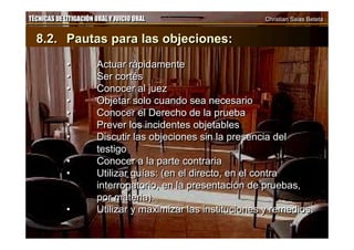 TÉCNICAS DE LITIGACIÓN ORAL Y JUICIO ORAL Christian Salas BetetaTÉCNICAS DE LITIGACIÓN ORAL Y JUICIO ORAL Christian Salas Beteta
8.2. Pautas para las objeciones:
• Actuar rápidamente
• Ser cortés
• Conocer al juez
• Objetar solo cuando sea necesario
• Conocer el Derecho de la prueba
• Prever los incidentes objetables
• Discutir las objeciones sin la presencia del
testigo
• Conocer a la parte contraria
• Utilizar guías: (en el directo, en el contra
interrogatorio, en la presentación de pruebas,
por materia).
• Utilizar y maximizar las instituciones y remedios.
8.2. Pautas para las objeciones:
• Actuar rápidamente
• Ser cortés
• Conocer al juez
• Objetar solo cuando sea necesario
• Conocer el Derecho de la prueba
• Prever los incidentes objetables
• Discutir las objeciones sin la presencia del
testigo
• Conocer a la parte contraria
• Utilizar guías: (en el directo, en el contra
interrogatorio, en la presentación de pruebas,
por materia).
• Utilizar y maximizar las instituciones y remedios.
 
