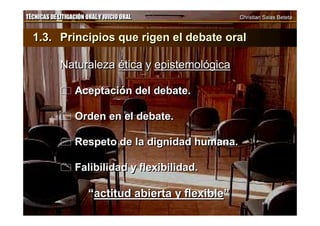 TÉCNICAS DE LITIGACIÓN ORAL Y JUICIO ORAL Christian Salas BetetaTÉCNICAS DE LITIGACIÓN ORAL Y JUICIO ORAL Christian Salas Beteta
1.3. Principios que rigen el debate oral
Naturaleza ética y epistemológica
 Aceptación del debate.
 Orden en el debate.
 Respeto de la dignidad humana.
 Falibilidad y flexibilidad.
“actitud abierta y flexible”
1.3. Principios que rigen el debate oral
Naturaleza ética y epistemológica
 Aceptación del debate.
 Orden en el debate.
 Respeto de la dignidad humana.
 Falibilidad y flexibilidad.
“actitud abierta y flexible”
 