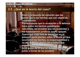 TÉCNICAS DE LITIGACIÓN ORAL Y JUICIO ORAL Christian Salas BetetaTÉCNICAS DE LITIGACIÓN ORAL Y JUICIO ORAL Christian Salas Beteta
2.2. ¿Qué es la teoría del caso?
• Tesis o propuesta de solución que las
partes dan a los hechos que son objeto de
controversia.
• Planteamiento que la acusación o la defensa
hace sobre los hechos penalmente
relevantes, las pruebas que los sustentan y
los fundamentos jurídicos que lo apoyan.
• Teoría que cada una de las partes en el
proceso penal plantea sobre la forma en que
ocurrieron los hechos, la responsabilidad o
no del acusado, según las pruebas que
presentarán durante el juicio.
• Es el guión de lo que se demostrará en el
juicio a través de las pruebas.
2.2. ¿Qué es la teoría del caso?
• Tesis o propuesta de solución que las
partes dan a los hechos que son objeto de
controversia.
• Planteamiento que la acusación o la defensa
hace sobre los hechos penalmente
relevantes, las pruebas que los sustentan y
los fundamentos jurídicos que lo apoyan.
• Teoría que cada una de las partes en el
proceso penal plantea sobre la forma en que
ocurrieron los hechos, la responsabilidad o
no del acusado, según las pruebas que
presentarán durante el juicio.
• Es el guión de lo que se demostrará en el
juicio a través de las pruebas.
 