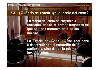 TÉCNICAS DE LITIGACIÓN ORAL Y JUICIO ORAL Christian Salas BetetaTÉCNICAS DE LITIGACIÓN ORAL Y JUICIO ORAL Christian Salas Beteta
2.3. ¿Cuándo se construye la teoría del caso?
 La teoría del caso se empieza a
construir desde el primer momento en
que se tiene conocimiento de los
hechos.
 La Teoría del Caso NO se comienza
a desarrollar en el momento de la
audiencia, sino desde la misma
investigación.
2.3. ¿Cuándo se construye la teoría del caso?
 La teoría del caso se empieza a
construir desde el primer momento en
que se tiene conocimiento de los
hechos.
 La Teoría del Caso NO se comienza
a desarrollar en el momento de la
audiencia, sino desde la misma
investigación.
 