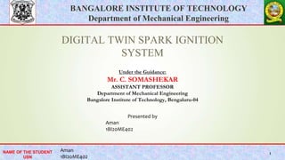 BANGALORE INSTITUTE OF TECHNOLOGY
Department of Mechanical Engineering
NAME OF THE STUDENT
USN
BANGALORE INSTITUTE OF TECHNOLOGY
Department of Mechanical Engineering
NAME OF THE STUDENT
USN
1
DIGITAL TWIN SPARK IGNITION
SYSTEM
Under the Guidance:
Mr. C. SOMASHEKAR
ASSISTANT PROFESSOR
Department of Mechanical Engineering
Bangalore Institute of Technology, Bengaluru-04
Aman
1BI20ME402
Presented by
Aman
1BI20ME402
 