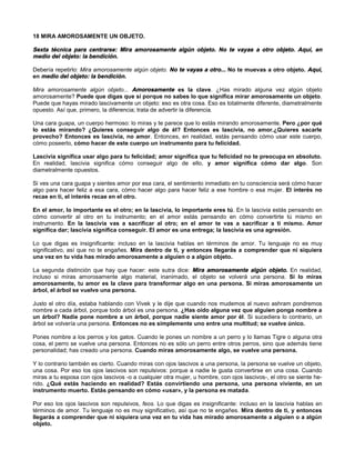 18 MIRA AMOROSAMENTE UN OBJETO.
Sexta técnica para centrarse: Mira amorosamente algún objeto. No te vayas a otro objeto. Aquí, en
medio del objeto: la bendición.
Debería repetirlo: Mira amorosamente algún objeto. No te vayas a otro... No te muevas a otro objeto. Aquí,
en medio del objeto: la bendición.
Mira amorosamente algún objeto... Amorosamente es la clave. ¿Has mirado alguna vez algún objeto
amorosamente? Puede que digas que sí porque no sabes lo que significa mirar amorosamente un objeto.
Puede que hayas mirado lascivamente un objeto: eso es otra cosa. Eso es totalmente diferente, diametralmente
opuesto. Así que, primero, la diferencia; trata de advertir la diferencia.
Una cara guapa, un cuerpo hermoso: lo miras y te parece que lo estás mirando amorosamente. Pero ¿por qué
lo estás mirando? ¿Quieres conseguir algo de él? Entonces es lascivia, no amor.¿Quieres sacarle
provecho? Entonces es lascivia, no amor. Entonces, en realidad, estás pensando cómo usar este cuerpo,
cómo poseerlo, cómo hacer de este cuerpo un instrumento para tu felicidad.
Lascivia significa usar algo para tu felicidad; amor significa que tu felicidad no te preocupa en absoluto.
En realidad, lascivia significa cómo conseguir algo de ello, y amor significa cómo dar algo. Son
diametralmente opuestos.
Si ves una cara guapa y sientes amor por esa cara, el sentimiento inmediato en tu consciencia será cómo hacer
algo para hacer feliz a esa cara, cómo hacer algo para hacer feliz a ese hombre o esa mujer. El interés no
recae en ti, el interés recae en el otro.
En el amor, lo importante es el otro; en la lascivia, lo importante eres tú. En la lascivia estás pensando en
cómo convertir al otro en tu instrumento; en el amor estás pensando en cómo convertirte tú mismo en
instrumento. En la lascivia vas a sacrificar al otro; en el amor te vas a sacrificar a ti mismo. Amor
significa dar; lascivia significa conseguir. El amor es una entrega; la lascivia es una agresión.
Lo que digas es insignificante: incluso en la lascivia hablas en términos de amor. Tu lenguaje no es muy
significativo, así que no te engañes. Mira dentro de ti, y entonces llegarás a comprender que ni siquiera
una vez en tu vida has mirado amorosamente a alguien o a algún objeto.
La segunda distinción que hay que hacer: este sutra dice: Mira amorosamente algún objeto. En realidad,
incluso si miras amorosamente algo material, inanimado, el objeto se volverá una persona. Si lo miras
amorosamente, tu amor es la clave para transformar algo en una persona. Si miras amorosamente un
árbol, el árbol se vuelve una persona.
Justo el otro día, estaba hablando con Vivek y le dije que cuando nos mudemos al nuevo ashram pondremos
nombre a cada árbol, porque todo árbol es una persona. ¿Has oído alguna vez que alguien ponga nombre a
un árbol? Nadie pone nombre a un árbol, porque nadie siente amor por él. Si sucediera lo contrario, un
árbol se volvería una persona. Entonces no es simplemente uno entre una multitud; se vuelve único.
Pones nombre a los perros y los gatos. Cuando le pones un nombre a un perro y lo llamas Tigre o alguna otra
cosa, el perro se vuelve una persona. Entonces no es sólo un perro entre otros perros, sino que además tiene
personalidad; has creado una persona. Cuando miras amorosamente algo, se vuelve una persona.
Y lo contrario también es cierto. Cuando miras con ojos lascivos a una persona, la persona se vuelve un objeto,
una cosa. Por eso los ojos lascivos son repulsivos: porque a nadie le gusta convertirse en una cosa. Cuando
miras a tu esposa con ojos lascivos -o a cualquier otra mujer, u hombre, con ojos lascivos-, el otro se siente he-
rido. ¿Qué estás haciendo en realidad? Estás convirtiendo una persona, una persona viviente, en un
instrumento muerto. Estás pensando en cómo «usar», y la persona es matada.
Por eso los ojos lascivos son repulsivos, feos. Lo que digas es insignificante: incluso en la lascivia hablas en
términos de amor. Tu lenguaje no es muy significativo, así que no te engañes. Mira dentro de ti, y entonces
llegarás a comprender que ni siquiera una vez en tu vida has mirado amorosamente a alguien o a algún
objeto.
 