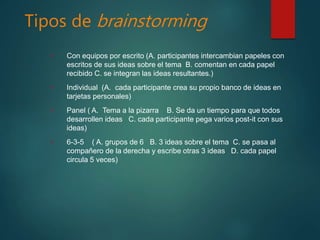 Tipos de brainstorming
• Con equipos por escrito (A. participantes intercambian papeles con
escritos de sus ideas sobre el tema B. comentan en cada papel
recibido C. se integran las ideas resultantes.)
• Individual (A. cada participante crea su propio banco de ideas en
tarjetas personales)
• Panel ( A. Tema a la pizarra B. Se da un tiempo para que todos
desarrollen ideas C. cada participante pega varios post-it con sus
ideas)
• 6-3-5 ( A. grupos de 6 B. 3 ideas sobre el tema C. se pasa al
compañero de la derecha y escribe otras 3 ideas D. cada papel
circula 5 veces)
 