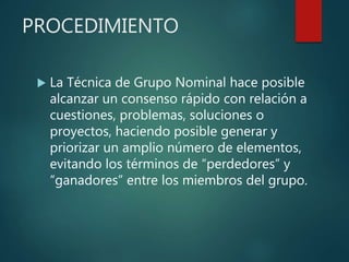 PROCEDIMIENTO
 La Técnica de Grupo Nominal hace posible
alcanzar un consenso rápido con relación a
cuestiones, problemas, soluciones o
proyectos, haciendo posible generar y
priorizar un amplio número de elementos,
evitando los términos de “perdedores” y
“ganadores” entre los miembros del grupo.
 
