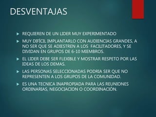 DESVENTAJAS
 REQUIEREN DE UN LIDER MUY EXPERIMENTADO
 MUY DIFÍCIL IMPLANTARLO CON AUDIENCIAS GRANDES, A
NO SER QUE SE ADIESTREN A LOS FACILITADORES, Y SE
DIVIDAN EN GRUPOS DE 6-10 MIEMBROS.
 EL LIDER DEBE SER FLEXIBLE Y MOSTRAR RESPETO POR LAS
IDEAS DE LOS DEMAS.
 LAS PERSONAS SELECCIONADAS PODRIA SER QUE NO
REPRESENTEN A LOS GRUPOS DE LA COMUNIDAD.
 ES UNA TECNICA INAPROPIADA PARA LAS REUNIONES
ORDINARIAS, NEGOCIACION O COORDINACIÓN.
 
