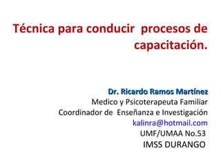 Técnica para conducir  procesos de capacitación. Dr. Ricardo Ramos Martínez Medico y Psicoterapeuta Familiar Coordinador de  Enseñanza e Investigación [email_address] UMF/UMAA No.53  IMSS DURANGO  