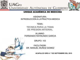 UNIDAD ACADÉMICA DE MEDICINA
ASIGNATURA:
INTRODUCCION A LA PRACTICA MEDICA
TEMA:
ALUMNO:
FERNANDO RAYMUNDO GARCIA
GRUPO: 103
FACILITADIR:
DR. MANUEL MUÑOZ GOMEZ
ACAPULCO GRO A 7 DE SEPTIEMBRE DEL 2015
 