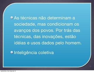 As técnicas não determinam a
                          sociedade, mas condicionam os
                          avanços dos povos. Por trás das
                          técnicas, das inovações, estão
                          idéias e usos dados pelo homem.

                          Inteligência coletiva

                                                            10

quarta-feira, 6 de março de 13
 
