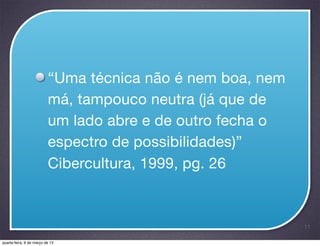 “Uma técnica não é nem boa, nem
                          má, tampouco neutra (já que de
                          um lado abre e de outro fecha o
                          espectro de possibilidades)”
                          Cibercultura, 1999, pg. 26



                                                            11

quarta-feira, 6 de março de 13
 