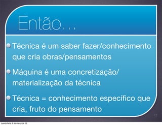 Então...
            Técnica é um saber fazer/conhecimento
            que cria obras/pensamentos

            Máquina é uma concretização/
            materialização da técnica

            Técnica = conhecimento específico que
            cria, fruto do pensamento
                                                    12

quarta-feira, 6 de março de 13
 
