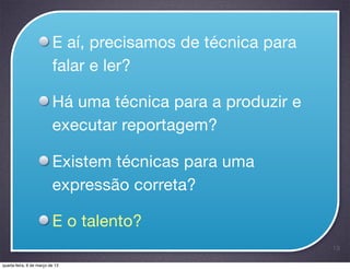 E aí, precisamos de técnica para
                          falar e ler?

                          Há uma técnica para a produzir e
                          executar reportagem?

                          Existem técnicas para uma
                          expressão correta?

                          E o talento?
                                                             13

quarta-feira, 6 de março de 13
 