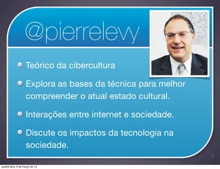 @pierrelevy
                    Teórico da cibercultura

                    Explora as bases da técnica para melhor
                    compreender o atual estado cultural.

                    Interações entre internet e sociedade.

                    Discute os impactos da tecnologia na
                    sociedade.
                                                              9

quarta-feira, 6 de março de 13
 