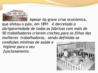 Apesar da grave crise económica,
que afetou o país, em 1891 é decretada a
obrigatoriedade de todas as fábricas com mais de
50 trabalhadores criarem creches,para os filhos das
mulheres trabalhadoras, sendo definidas as
condições mínimas de saúde e
 higiene para o seu
 funcionamento
 