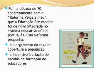 Foi na década de 70,
 concretamente com a
 “Reforma Veiga Simão”,
 que a Educação Pré-escolar
 foi de novo integrada no
 sistema educativo oficial
 português. Esta Reforma
 propunha:
 o alargamento da taxa de
 cobertura à população
 o incentivo à criação de
 escolas de formação de
 educadores
 