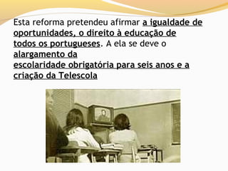 Esta reforma pretendeu afirmar a igualdade de
oportunidades, o direito à educação de
todos os portugueses. A ela se deve o
alargamento da
escolaridade obrigatória para seis anos e a
criação da Telescola
 