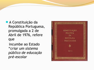 A Constituição da
 República Portuguesa,
 promulgada a 2 de
 Abril de 1976, refere
 que
 incumbe ao Estado
 “criar um sistema
 público de educação
 pré-escolar
 