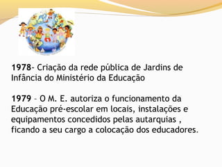 1978- Criação da rede pública de Jardins de
Infância do Ministério da Educação

1979 – O M. E. autoriza o funcionamento da
Educação pré-escolar em locais, instalações e
equipamentos concedidos pelas autarquias ,
ficando a seu cargo a colocação dos educadores.
 