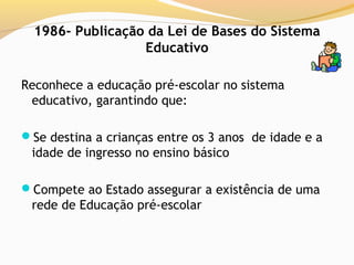 1986- Publicação da Lei de Bases do Sistema
                  Educativo

Reconhece a educação pré-escolar no sistema
 educativo, garantindo que:

Se destina a crianças entre os 3 anos de idade e a
 idade de ingresso no ensino básico

Compete ao Estado assegurar a existência de uma
 rede de Educação pré-escolar
 