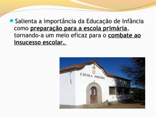 Salienta a importância da Educação de Infância
 como preparação para a escola primária,
 tornando-a um meio eficaz para o combate ao
 insucesso escolar.
 