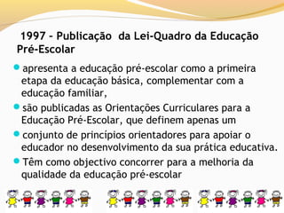 1997 – Publicação da Lei-Quadro da Educação
Pré-Escolar
apresenta a educação pré-escolar como a primeira
 etapa da educação básica, complementar com a
 educação familiar,
são publicadas as Orientações Curriculares para a
 Educação Pré-Escolar, que definem apenas um
conjunto de princípios orientadores para apoiar o
 educador no desenvolvimento da sua prática educativa.
Têm como objectivo concorrer para a melhoria da
 qualidade da educação pré-escolar
 