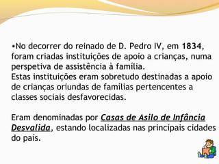 •No decorrer do reinado de D. Pedro IV, em 1834,
foram criadas instituições de apoio a crianças, numa
perspetiva de assistência à família.
Estas instituições eram sobretudo destinadas a apoio
de crianças oriundas de famílias pertencentes a
classes sociais desfavorecidas.

Eram denominadas por Casas de Asilo de Infância
Desvalida, estando localizadas nas principais cidades
do país.
 