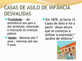 CASAS DE ASILO DE INFÂNCIA
DESVALIDAS
Finalidade - dar          Em 1878, já havia 12
 assistência aos pais e     Casas de Asilo e foi a
 dar proteção, educação     partir dessa altura
 e instrução às crianças    que se começou a
 pobres                     utilizar a expressão “
Idades – Meninos até 7     Jardins de infância”
 anos ; meninas até aos
 9 anos
 