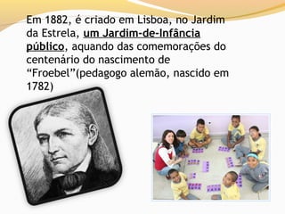 Em 1882, é criado em Lisboa, no Jardim
da Estrela, um Jardim-de-Infância
público, aquando das comemorações do
centenário do nascimento de
“Froebel”(pedagogo alemão, nascido em
1782)
 