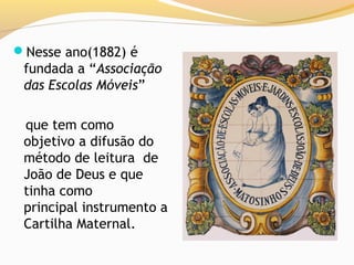 Nesse ano(1882) é
 fundada a “Associação
 das Escolas Móveis”

 que tem como
 objetivo a difusão do
 método de leitura de
 João de Deus e que
 tinha como
 principal instrumento a
 Cartilha Maternal.
 