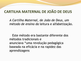 CARTILHA MATERNAL DE JOÃO DE DEUS

  A Cartilha Maternal, de João de Deus, um
  método de ensino da leitura e alfabetização.


    Este método era bastante diferente dos
  métodos tradicionais e
  anunciava “uma revolução pedagógica
  baseada na eficácia e na rapidez das
  aprendizagens
 