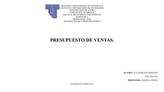 REPÚBLICA BOLIVARIANA DE VENEZUELA
INSTITUTO UNIVERSITARIO DE TECNOLOGÍA
“ANTONIO JOSÉ DE SUCRE”
AMPLIACIÓN GUARENAS
ESCUELA: RELACIONES INDUSTRIALES
SEMESTRE V
MODALIDAD: SAIA
MATERIA:TÉCNICA PRESUPUESTARIA
PRESUPUESTO DE VENTAS.
AUTORA: LUZ MARIANA SERRANO
C.I: 23611244
PROFESORA: MAGDA GARCÍA
GUARENAS, ENERO 2017
 