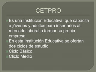 Es una Institución Educativa, que capacita
a jóvenes y adultos para insertarlos al
mercado laboral o formar su propia
empresa.
En esta Institución Educativa se ofertan
dos ciclos de estudio.
Ciclo Básico
Cliclo Medio
 
