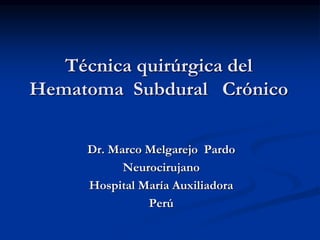 Técnica quirúrgica del
Hematoma Subdural Crónico
Dr. Marco Melgarejo Pardo
Neurocirujano
Hospital María Auxiliadora
Perú
 