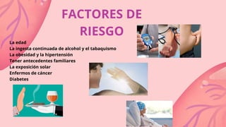 FACTORES DE
RIESGO
La edad
La ingesta continuada de alcohol y el tabaquismo
La obesidad y la hipertensión
Tener antecedentes familiares
La exposición solar
Enfermos de cáncer
Diabetes
 