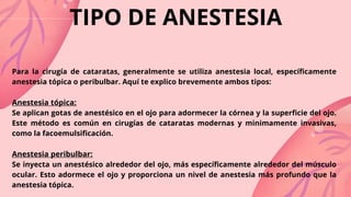 TIPO DE ANESTESIA
Para la cirugía de cataratas, generalmente se utiliza anestesia local, específicamente
anestesia tópica o peribulbar. Aquí te explico brevemente ambos tipos:
Anestesia tópica:
Se aplican gotas de anestésico en el ojo para adormecer la córnea y la superficie del ojo.
Este método es común en cirugías de cataratas modernas y minimamente invasivas,
como la facoemulsificación.
Anestesia peribulbar:
Se inyecta un anestésico alrededor del ojo, más específicamente alrededor del músculo
ocular. Esto adormece el ojo y proporciona un nivel de anestesia más profundo que la
anestesia tópica.
 